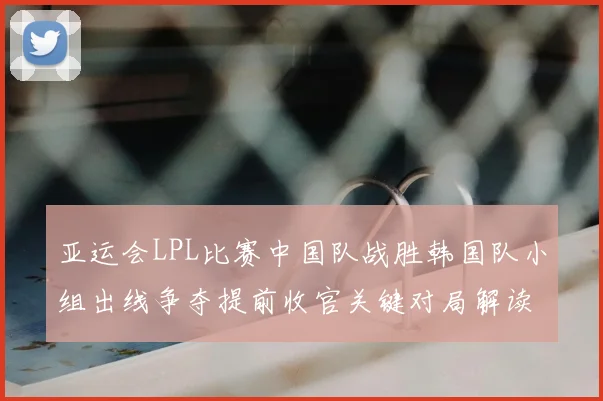 亚运会LPL比赛中国队战胜韩国队小组出线争夺提前收官关键对局解读
