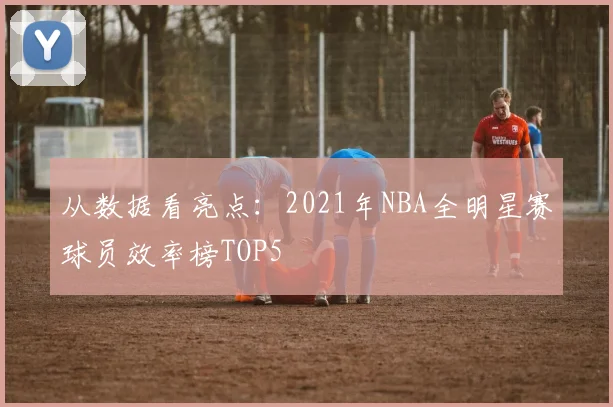 从数据看亮点：2021年NBA全明星赛球员效率榜TOP5