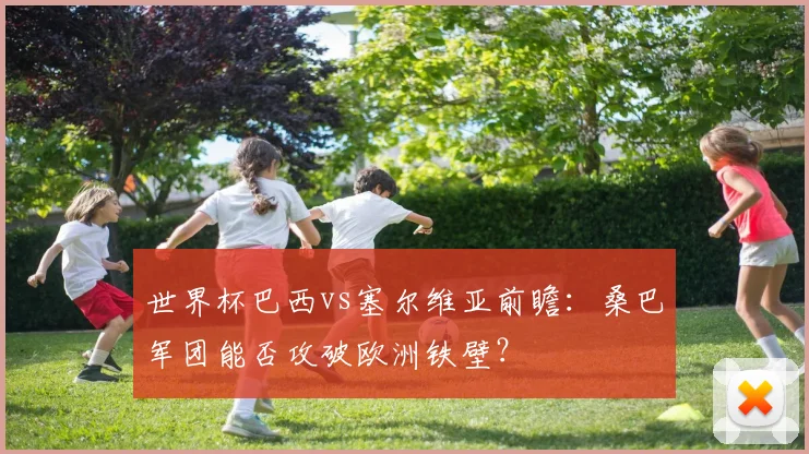 世界杯巴西vs塞尔维亚前瞻：桑巴军团能否攻破欧洲铁壁？