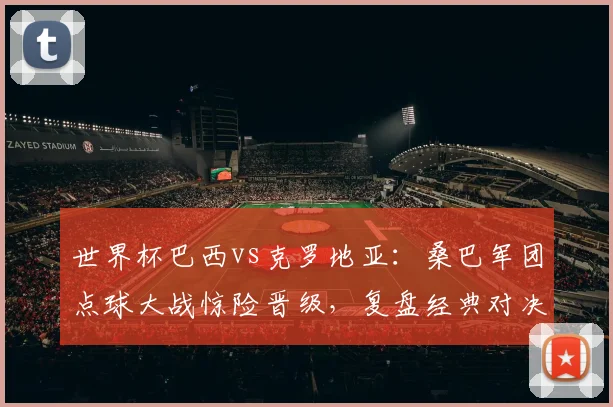 世界杯巴西vs克罗地亚：桑巴军团点球大战惊险晋级，复盘经典对决