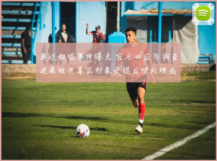 奥运假唱事件曝光 官方回应与调查进展致开幕式形象受损后续处理成关注点