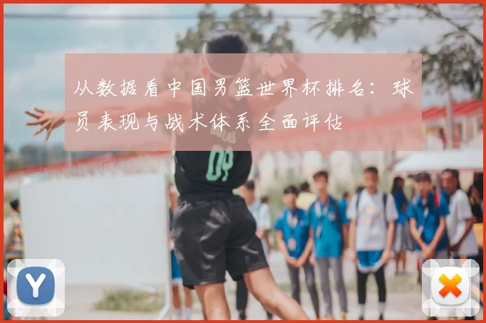 从数据看中国男篮世界杯排名：球员表现与战术体系全面评估